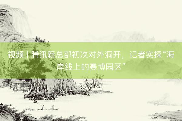 视频 | 腾讯新总部初次对外洞开，记者实探“海岸线上的赛博园区”