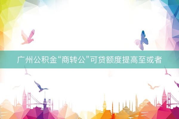 广州公积金“商转公”可贷额度提高至或者