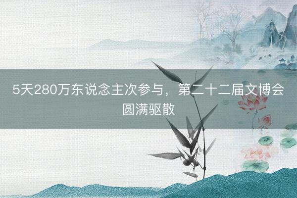 5天280万东说念主次参与，第二十二届文博会圆满驱散