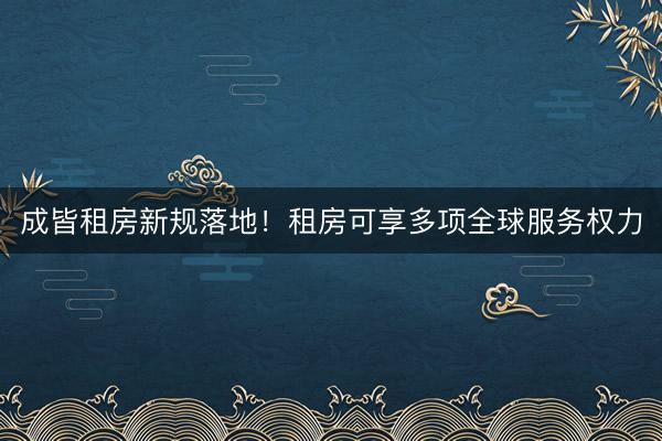 成皆租房新规落地！租房可享多项全球服务权力