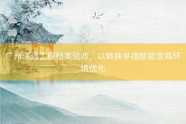 广州深远工程档案验收，以转换举措赋能营商环境优化