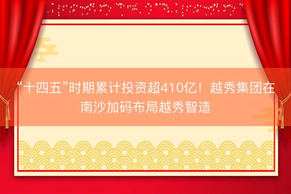 “十四五”时期累计投资超410亿！越秀集团在南沙加码布局越秀智造