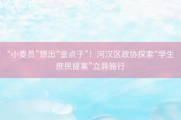 “小委员”想出“金点子”！河汉区政协探索“学生庶民提案”立异施行