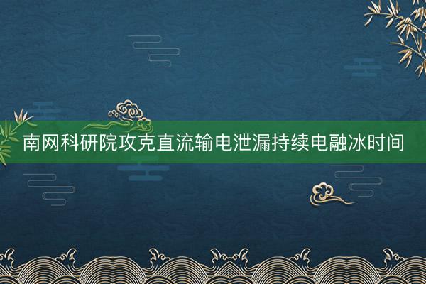 南网科研院攻克直流输电泄漏持续电融冰时间