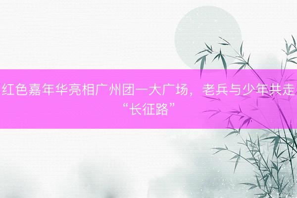 红色嘉年华亮相广州团一大广场，老兵与少年共走“长征路”