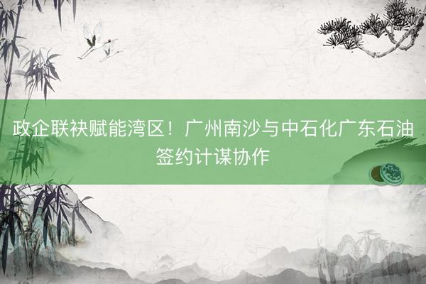 政企联袂赋能湾区!广州南沙与中石化广东石油签约计谋协作