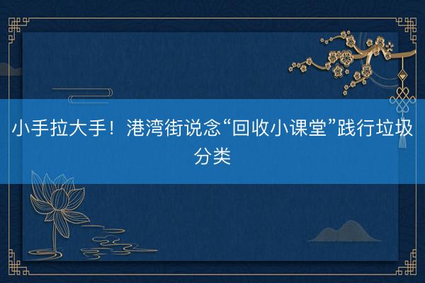 小手拉大手！港湾街说念“回收小课堂”践行垃圾分类