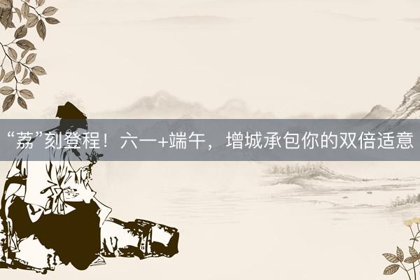 “荔”刻登程！六一+端午，增城承包你的双倍适意