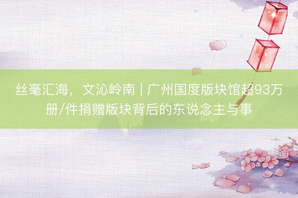 丝毫汇海，文沁岭南 | 广州国度版块馆超93万册/件捐赠版块背后的东说念主与事