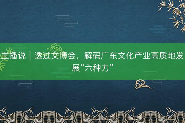 主播说｜透过文博会，解码广东文化产业高质地发展“六种力”