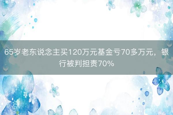 65岁老东说念主买120万元基金亏70多万元，银行被判担责70%