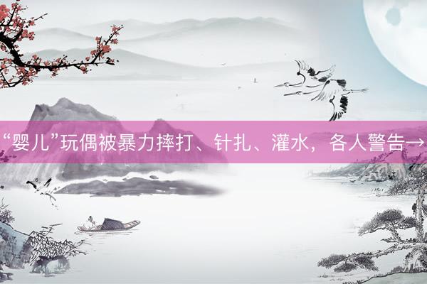 “婴儿”玩偶被暴力摔打、针扎、灌水，各人警告→