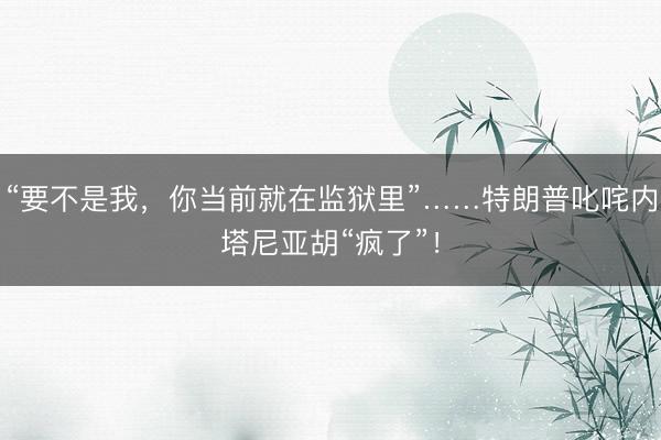 “要不是我，你当前就在监狱里”……特朗普叱咤内塔尼亚胡“疯了”！