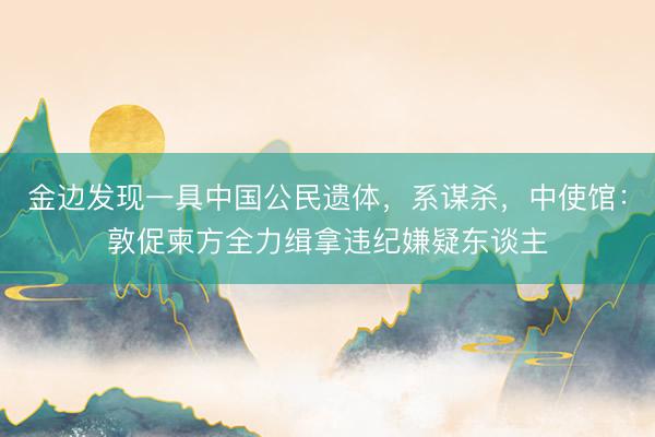 金边发现一具中国公民遗体，系谋杀，中使馆：敦促柬方全力缉拿违纪嫌疑东谈主