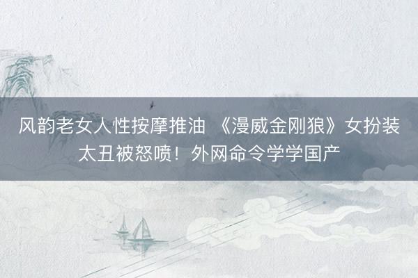风韵老女人性按摩推油 《漫威金刚狼》女扮装太丑被怒喷！外网命令学学国产