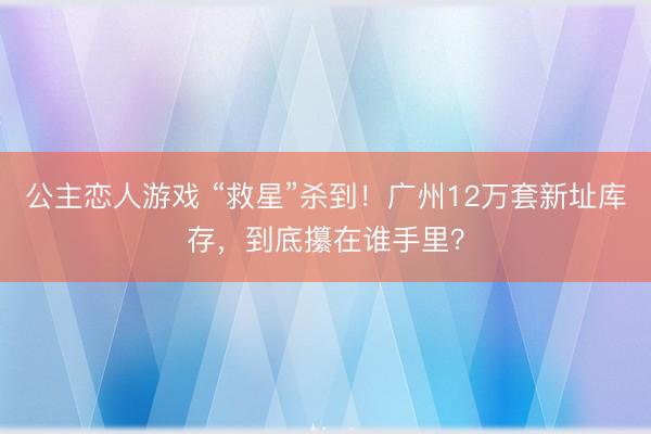 公主恋人游戏 “救星”杀到！广州12万套新址库存，到底攥在谁手里？