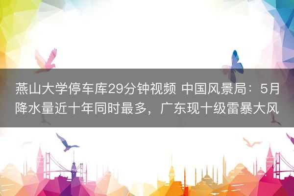 燕山大学停车库29分钟视频 中国风景局：5月降水量近十年同时最多，广东现十级雷暴大风
