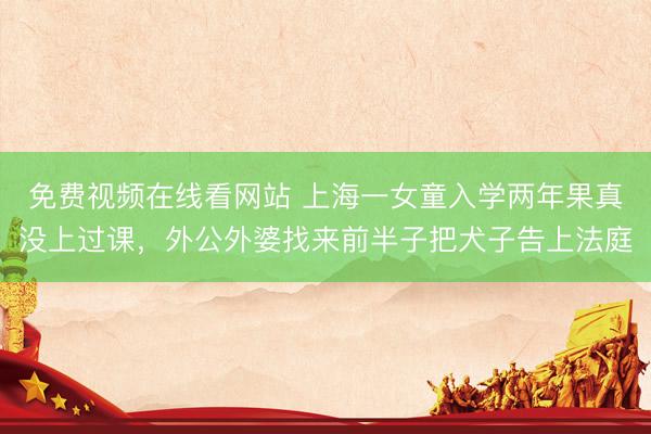 免费视频在线看网站 上海一女童入学两年果真没上过课，外公外婆找来前半子把犬子告上法庭