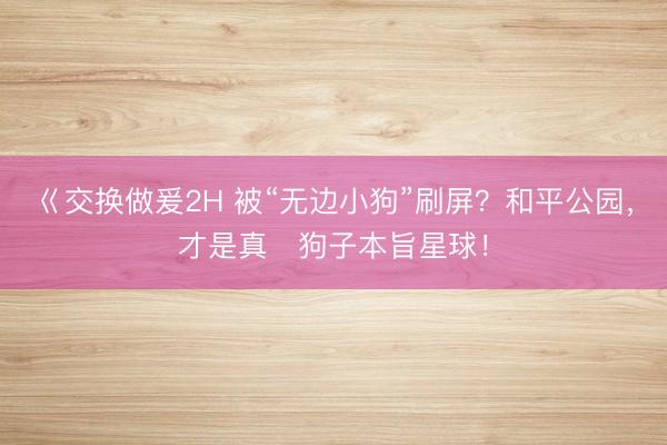 巜交换做爰2H 被“无边小狗”刷屏？和平公园，才是真・狗子本旨星球！