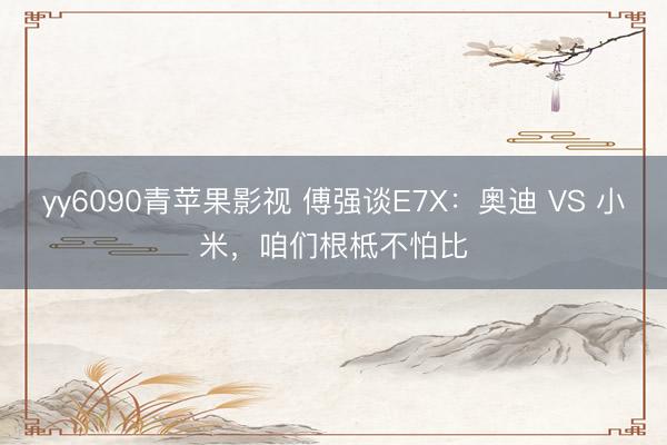 yy6090青苹果影视 傅强谈E7X：奥迪 VS 小米，咱们根柢不怕比