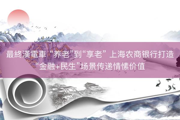 最終漢電車 “养老”到“享老” 上海农商银行打造“金融+民生”场景传递情愫价值