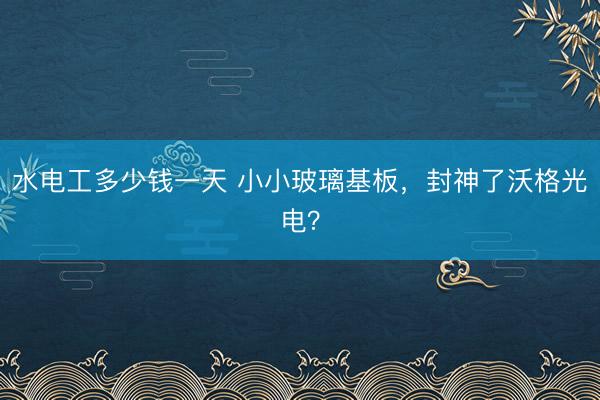 水电工多少钱一天 小小玻璃基板，封神了沃格光电？