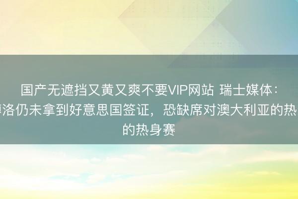 国产无遮挡又黄又爽不要VIP网站 瑞士媒体：恩博洛仍未拿到好意思国签证，恐缺席对澳大利亚的热身赛