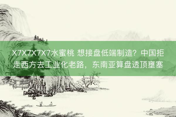 X7X7X7X7水蜜桃 想接盘低端制造？中国拒走西方去工业化老路，东南亚算盘透顶壅塞