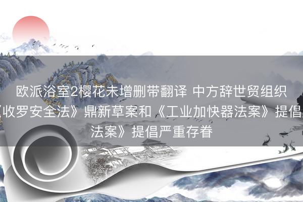 欧派浴室2樱花未增删带翻译 中方辞世贸组织就欧盟《收罗安全法》鼎新草案和《工业加快器法案》提倡严重存眷