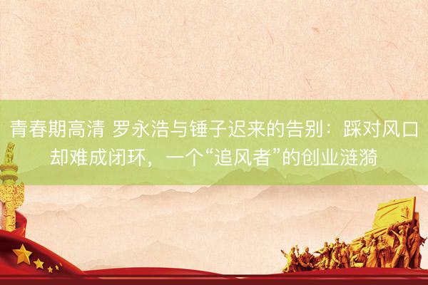 青春期高清 罗永浩与锤子迟来的告别：踩对风口却难成闭环，一个“追风者”的创业涟漪