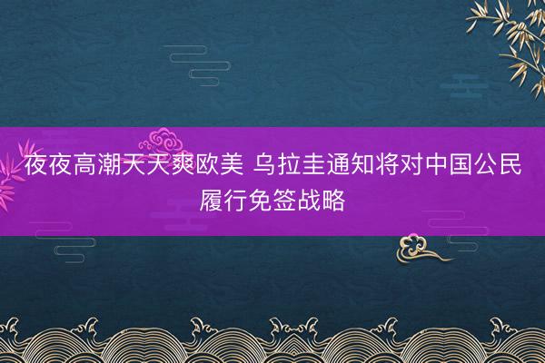夜夜高潮天天爽欧美 乌拉圭通知将对中国公民履行免签战略