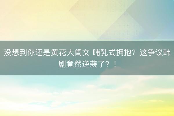 没想到你还是黄花大闺女 哺乳式拥抱？这争议韩剧竟然逆袭了？！