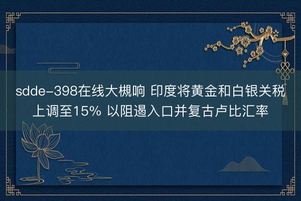 sdde-398在线大槻响 印度将黄金和白银关税上调至15% 以阻遏入口并复古卢比汇率