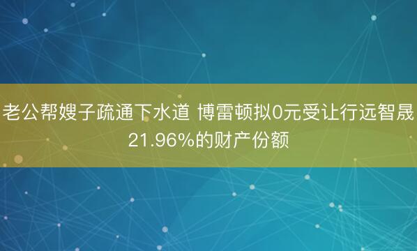 老公帮嫂子疏通下水道 博雷顿拟0元受让行远智晟21.96%的财产份额