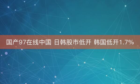 国产97在线中国 日韩股市低开 韩国低开1.7%