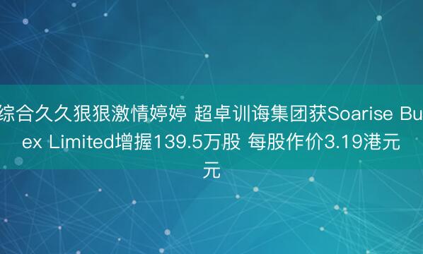 综合久久狠狠激情婷婷 超卓训诲集团获Soarise Bulex Limited增握139.5万股 每股作价3.19港元