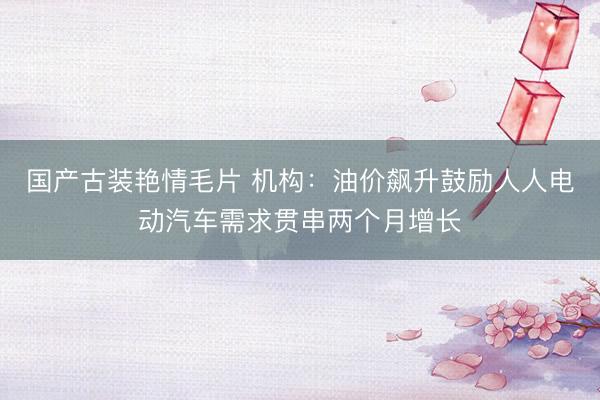国产古装艳情毛片 机构：油价飙升鼓励人人电动汽车需求贯串两个月增长