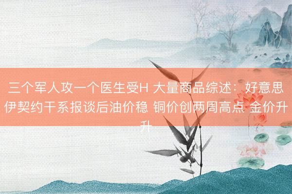 三个军人攻一个医生受H 大量商品综述：好意思伊契约干系报谈后油价稳 铜价创两周高点 金价升