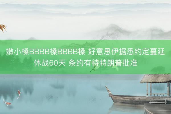 嫩小槡BBBB槡BBBB槡 好意思伊据悉约定蔓延休战60天 条约有待特朗普批准