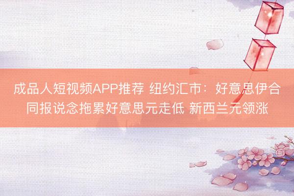 成品人短视频APP推荐 纽约汇市：好意思伊合同报说念拖累好意思元走低 新西兰元领涨