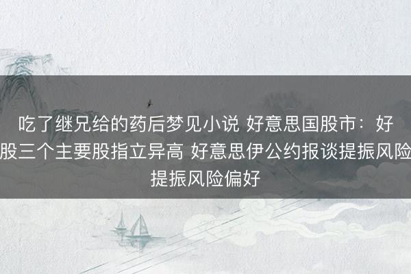 吃了继兄给的药后梦见小说 好意思国股市：好意思股三个主要股指立异高 好意思伊公约报谈提振风险偏好
