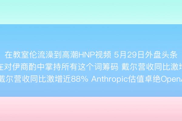 在教室伦流澡到高潮HNP视频 5月29日外盘头条：特朗普称好意思国在对伊商酌中掌持所有这个词筹码 戴尔营收同比激增近88% Anthropic估值卓绝OpenAI