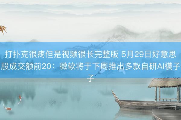 打扑克很疼但是视频很长完整版 5月29日好意思股成交额前20:微软将于下周推出多款自研AI模子