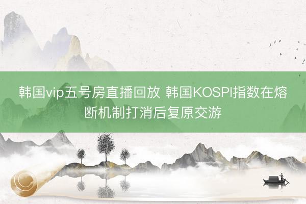 韩国vip五号房直播回放 韩国KOSPI指数在熔断机制打消后复原交游