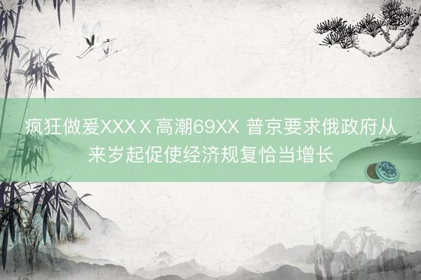 疯狂做爰XXXⅩ高潮69XX 普京要求俄政府从来岁起促使经济规复恰当增长