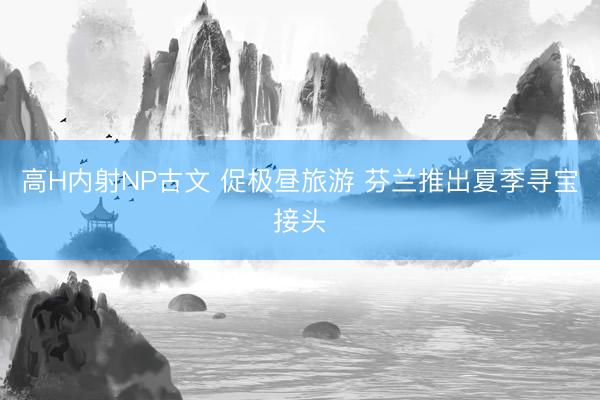 高H内射NP古文 促极昼旅游 芬兰推出夏季寻宝接头