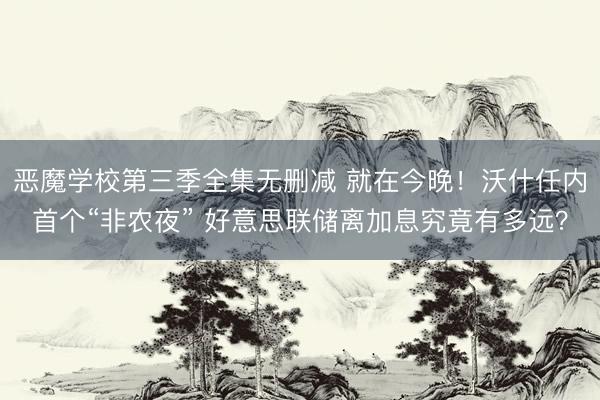 恶魔学校第三季全集无删减 就在今晚！沃什任内首个“非农夜” 好意思联储离加息究竟有多远？