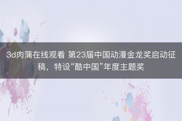3d肉蒲在线观看 第23届中国动漫金龙奖启动征稿，特设“酷中国”年度主题奖
