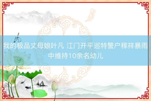 我的极品丈母娘叶凡 江门开平巡特警户稼祥暴雨中维持10余名幼儿