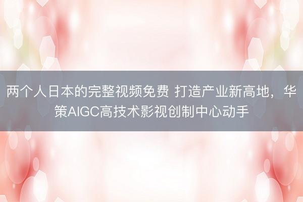 两个人日本的完整视频免费 打造产业新高地，华策AIGC高技术影视创制中心动手